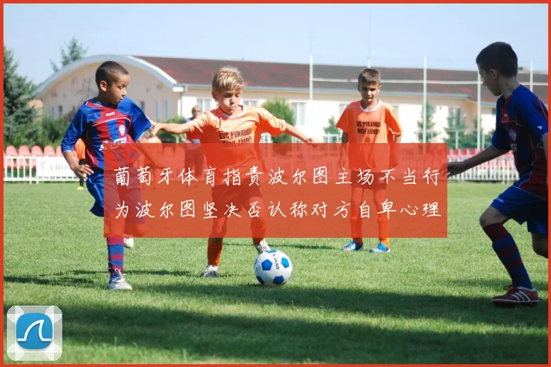 葡萄牙体育指责波尔图主场不当行为波尔图坚决否认称对方自卑心理作祟