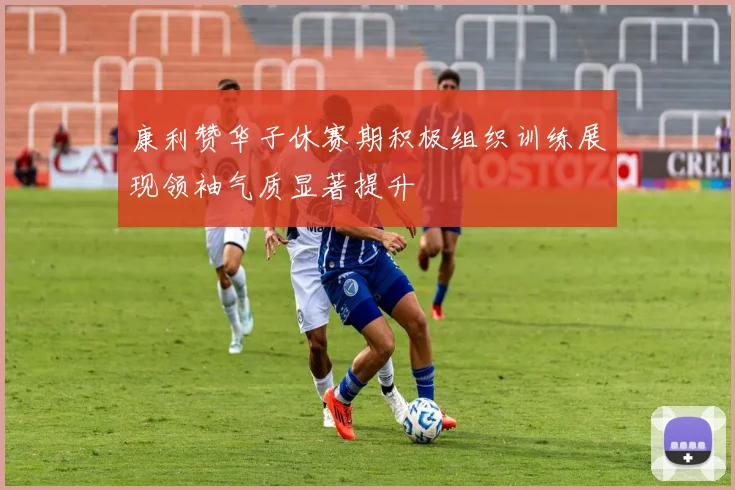 康利赞华子休赛期积极组织训练展现领袖气质显著提升