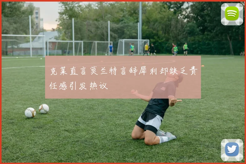 克莱直言莫兰特言辞犀利却缺乏责任感引发热议
