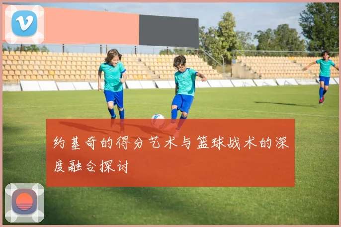 约基奇的得分艺术与篮球战术的深度融合探讨
