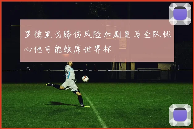 罗德里戈膝伤风险加剧皇马全队忧心他可能缺席世界杯