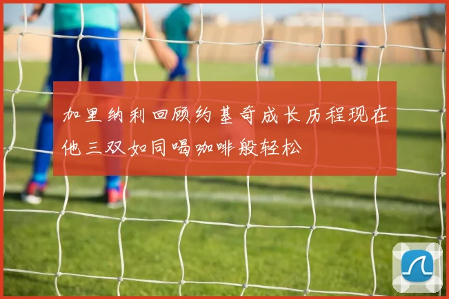 加里纳利回顾约基奇成长历程现在他三双如同喝咖啡般轻松