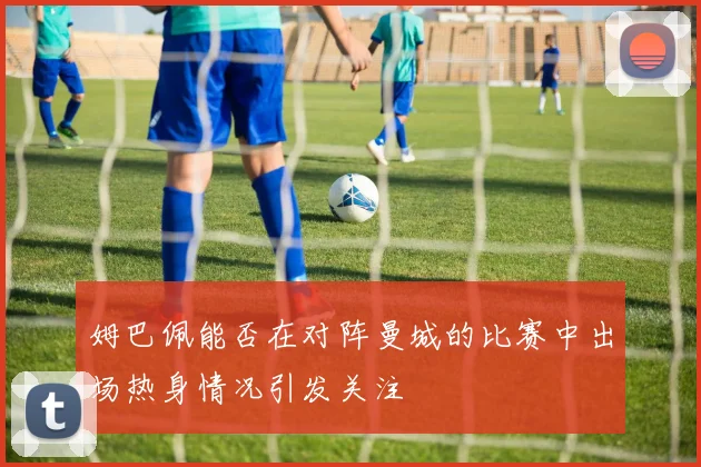 姆巴佩能否在对阵曼城的比赛中出场热身情况引发关注