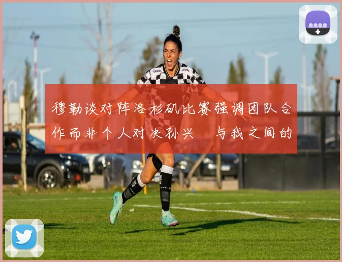 穆勒谈对阵洛杉矶比赛强调团队合作而非个人对决孙兴慜与我之间的较量