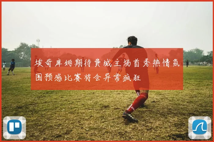 埃奇库姆期待费城主场首秀热情氛围预感比赛将会异常疯狂