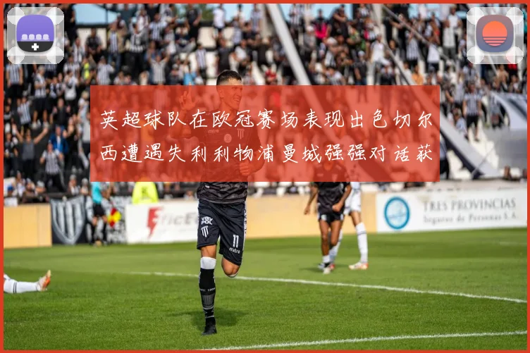英超球队在欧冠赛场表现出色切尔西遭遇失利利物浦曼城强强对话获胜