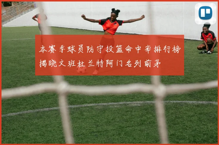 本赛季球员防守投篮命中率排行榜揭晓文班杜兰特阿门名列前茅