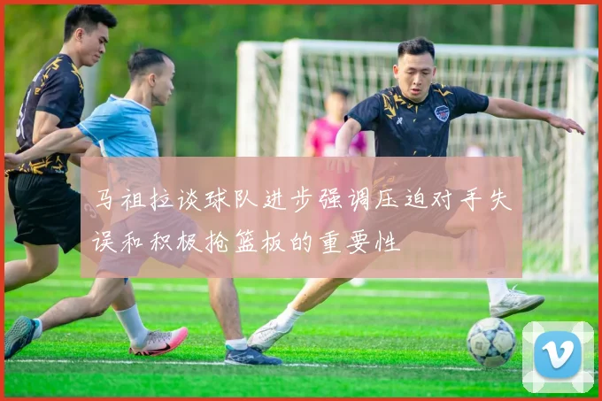 马祖拉谈球队进步强调压迫对手失误和积极抢篮板的重要性