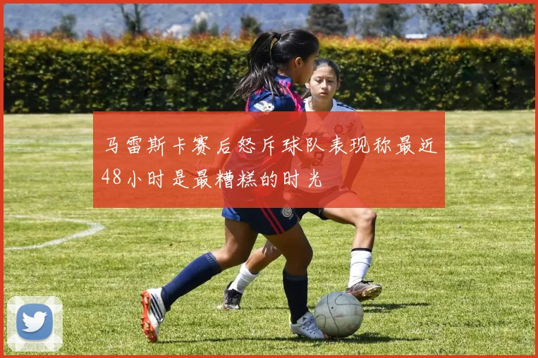 马雷斯卡赛后怒斥球队表现称最近48小时是最糟糕的时光