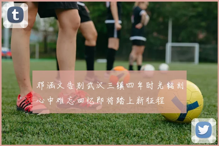 邓涵文告别武汉三镇四年时光铭刻心中难忘回忆即将踏上新征程