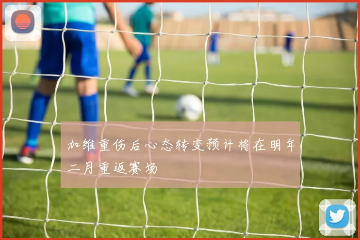 加维重伤后心态转变预计将在明年二月重返赛场