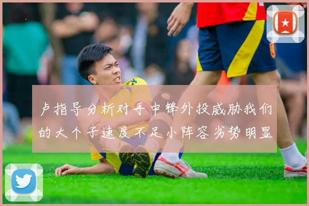 卢指导分析对手中锋外投威胁我们的大个子速度不足小阵容劣势明显