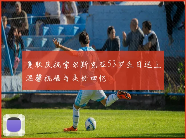 曼联庆祝索尔斯克亚53岁生日送上温馨祝福与美好回忆