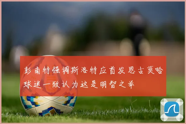 彭南特强调斯洛特应首发恩古莫哈球迷一致认为这是明智之举