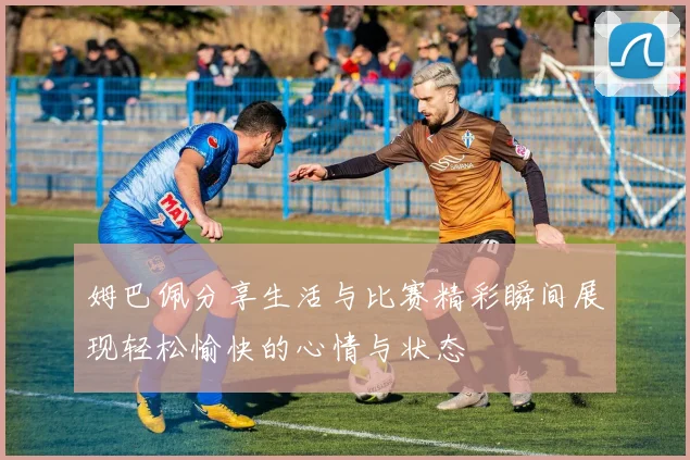 姆巴佩分享生活与比赛精彩瞬间展现轻松愉快的心情与状态