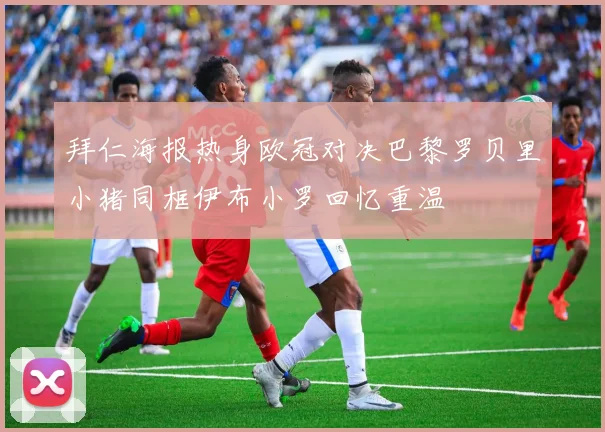 拜仁海报热身欧冠对决巴黎罗贝里小猪同框伊布小罗回忆重温