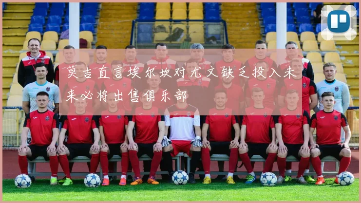 莫吉直言埃尔坎对尤文缺乏投入未来必将出售俱乐部
