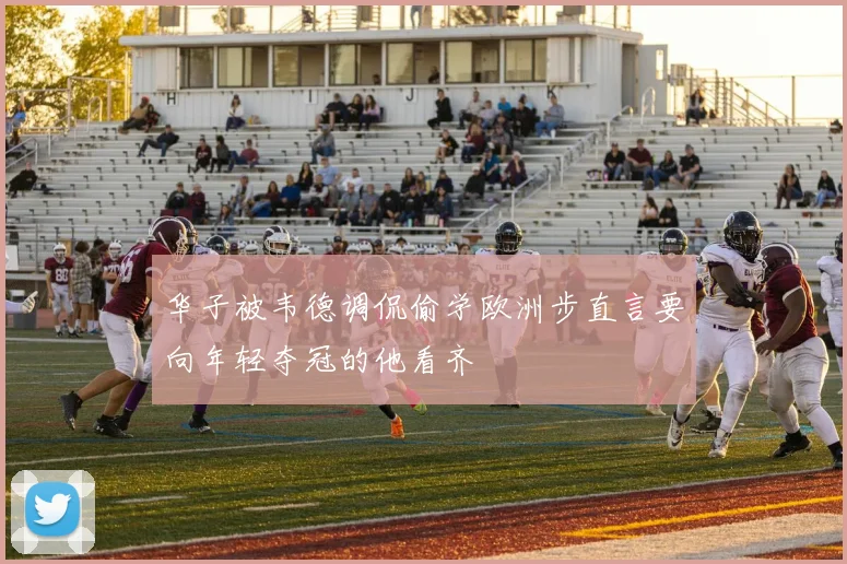 华子被韦德调侃偷学欧洲步直言要向年轻夺冠的他看齐