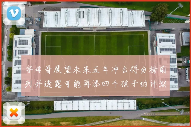 字母哥展望未来五年冲击得分榜前列并透露可能再添四个孩子的计划