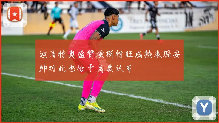 迪马特奥盛赞埃斯特旺成熟表现安帅对此也给予高度认可
