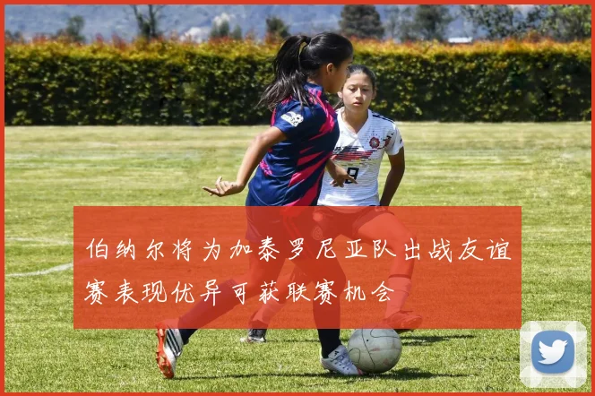 伯纳尔将为加泰罗尼亚队出战友谊赛表现优异可获联赛机会