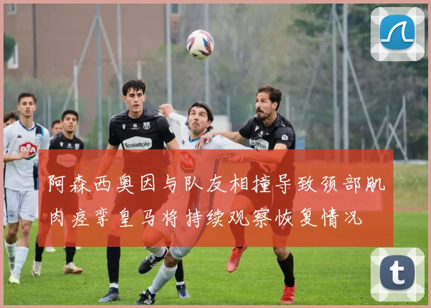 阿森西奥因与队友相撞导致颈部肌肉痉挛皇马将持续观察恢复情况