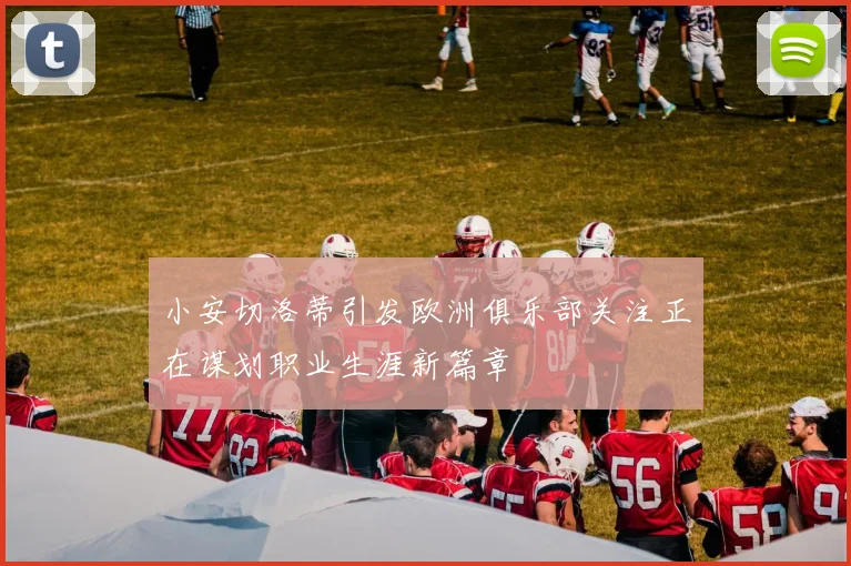 小安切洛蒂引发欧洲俱乐部关注正在谋划职业生涯新篇章