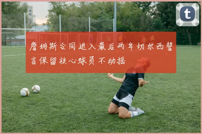 詹姆斯合同进入最后两年切尔西誓言保留核心球员不动摇