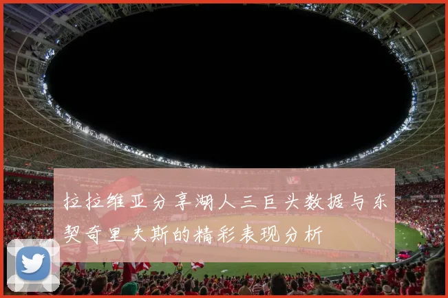 拉拉维亚分享湖人三巨头数据与东契奇里夫斯的精彩表现分析