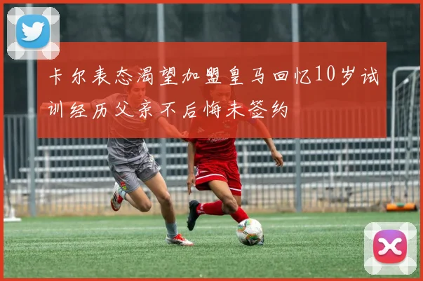 卡尔表态渴望加盟皇马回忆10岁试训经历父亲不后悔未签约