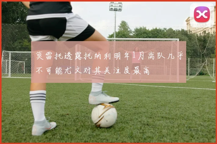 莫雷托透露托纳利明年1月离队几乎不可能尤文对其关注度最高
