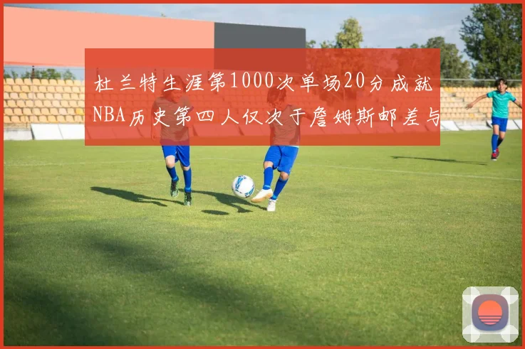 杜兰特生涯第1000次单场20分成就NBA历史第四人仅次于詹姆斯邮差与天勾