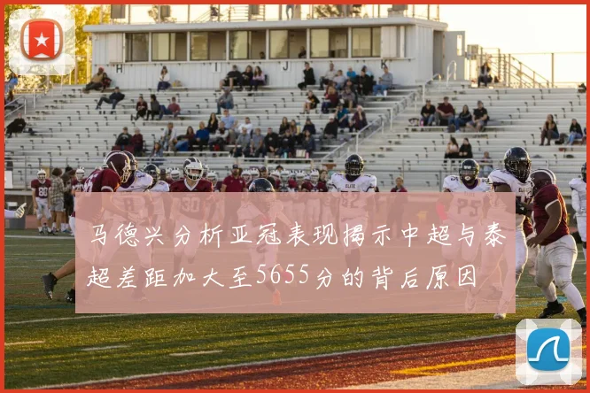 马德兴分析亚冠表现揭示中超与泰超差距加大至5655分的背后原因