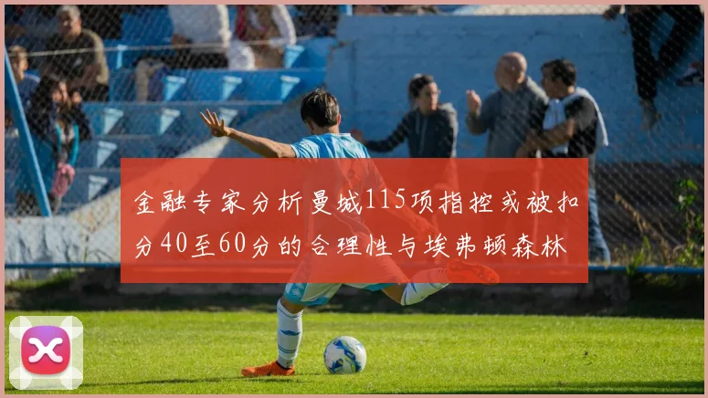 金融专家分析曼城115项指控或被扣分40至60分的合理性与埃弗顿森林案例对比