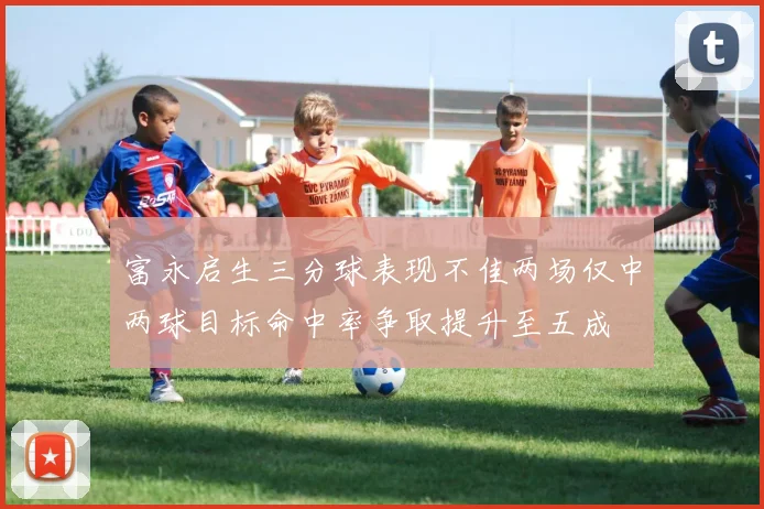 富永启生三分球表现不佳两场仅中两球目标命中率争取提升至五成