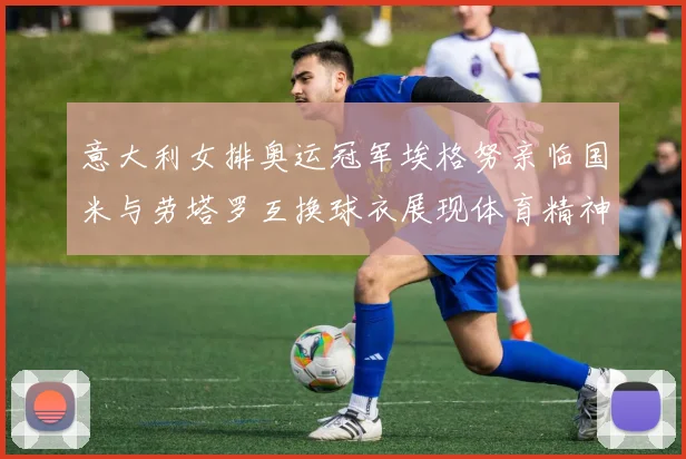 意大利女排奥运冠军埃格努亲临国米与劳塔罗互换球衣展现体育精神