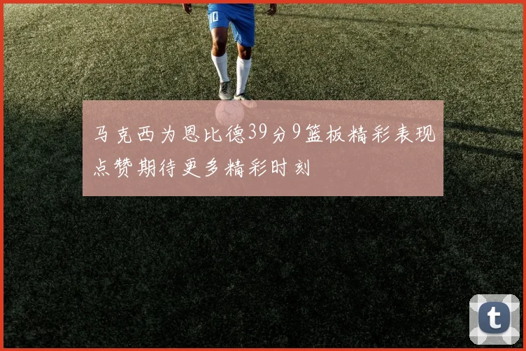 马克西为恩比德39分9篮板精彩表现点赞期待更多精彩时刻