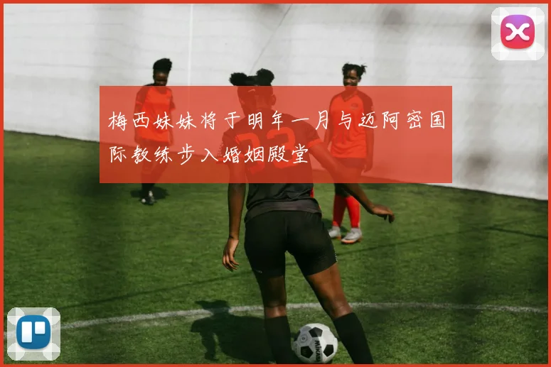 梅西妹妹将于明年一月与迈阿密国际教练步入婚姻殿堂