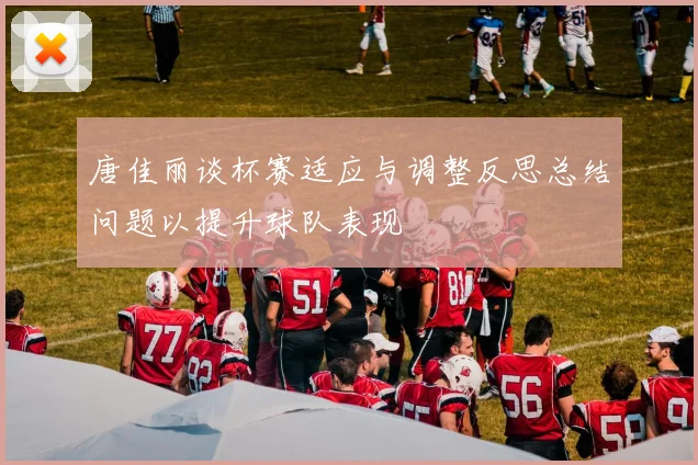 唐佳丽谈杯赛适应与调整反思总结问题以提升球队表现