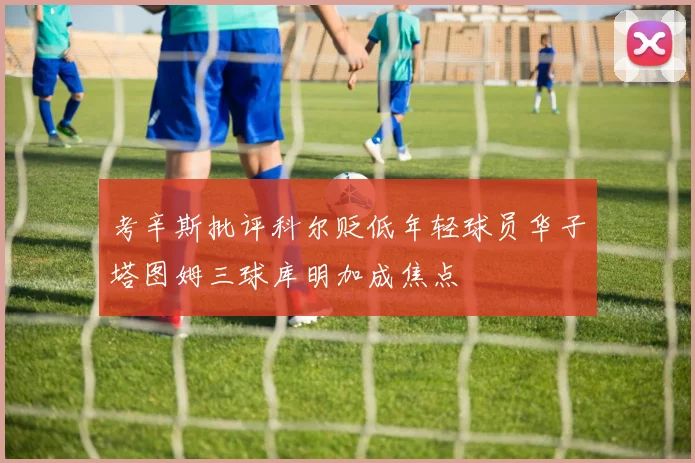 考辛斯批评科尔贬低年轻球员华子塔图姆三球库明加成焦点